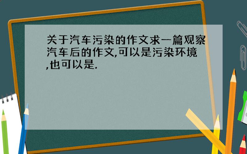 关于汽车污染的作文求一篇观察汽车后的作文,可以是污染环境,也可以是.