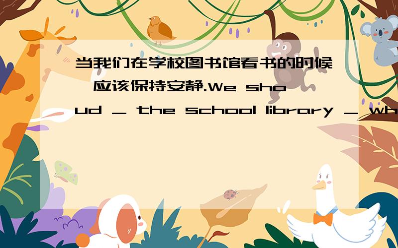 当我们在学校图书馆看书的时候,应该保持安静.We shoud _ the school library _ when w