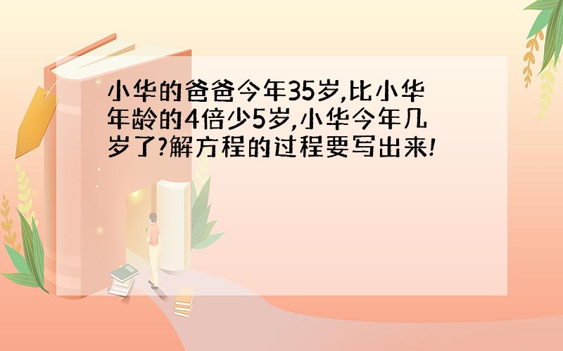 小华的爸爸今年35岁,比小华年龄的4倍少5岁,小华今年几岁了?解方程的过程要写出来!