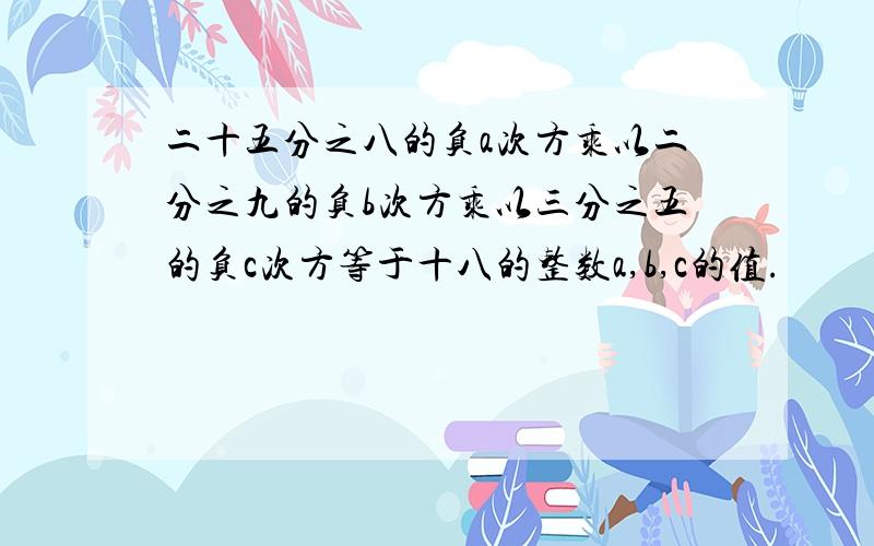 二十五分之八的负a次方乘以二分之九的负b次方乘以三分之五的负c次方等于十八的整数a,b,c的值.