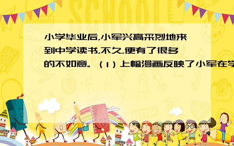 小学毕业后，小军兴高采烈地来到中学读书，不久，便有了很多的不如意。 （1）上幅漫画反映了小军在学习中遇到了哪些问题？