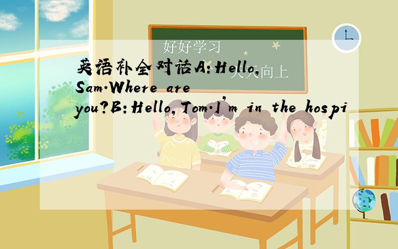 英语补全对话A:Hello,Sam.Where are you?B:Hello,Tom.I’m in the hospi