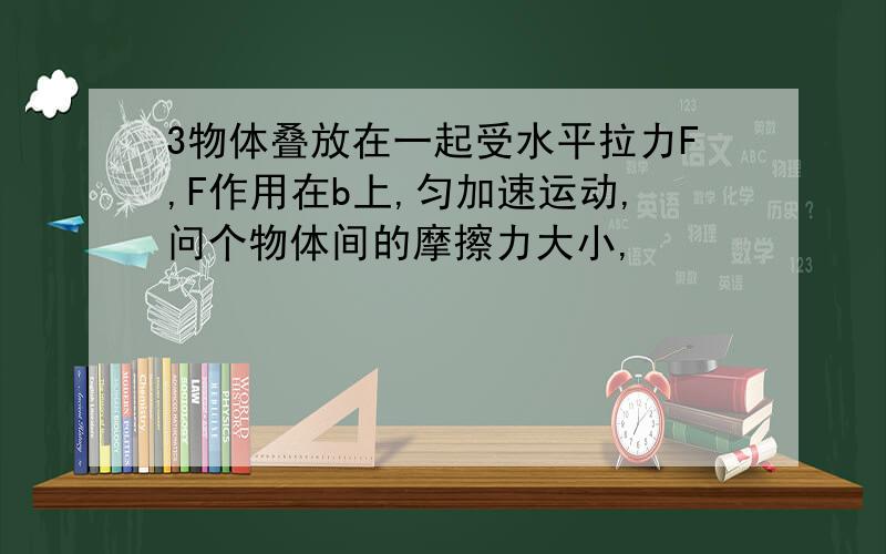 3物体叠放在一起受水平拉力F,F作用在b上,匀加速运动,问个物体间的摩擦力大小,