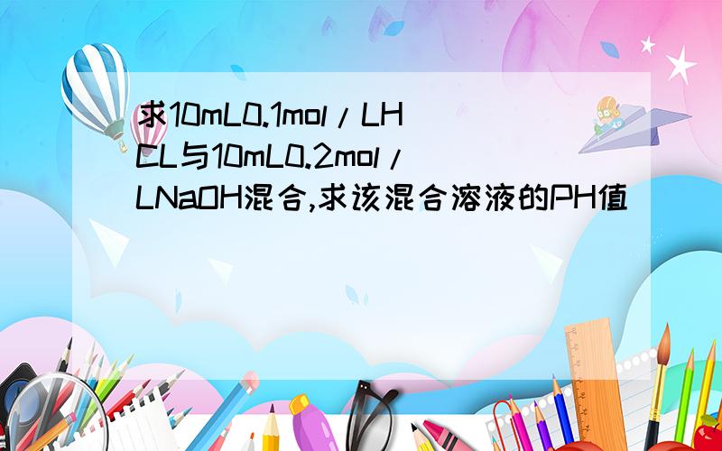 求10mL0.1mol/LHCL与10mL0.2mol/LNaOH混合,求该混合溶液的PH值