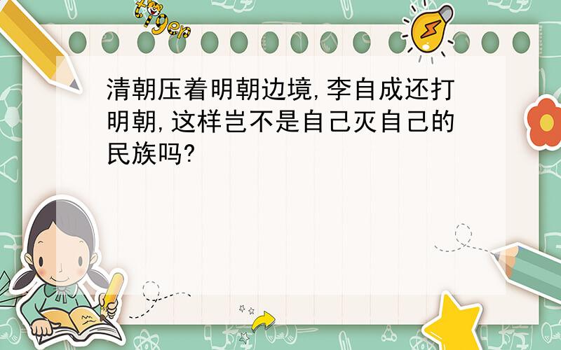 清朝压着明朝边境,李自成还打明朝,这样岂不是自己灭自己的民族吗?