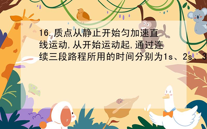 16.质点从静止开始匀加速直线运动,从开始运动起,通过连续三段路程所用的时间分别为1s、2s、3s,这三段路