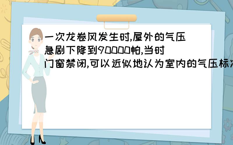 一次龙卷风发生时,屋外的气压急剧下降到90000帕,当时门窗禁闭,可以近似地认为室内的气压标准大气压,并取为100000