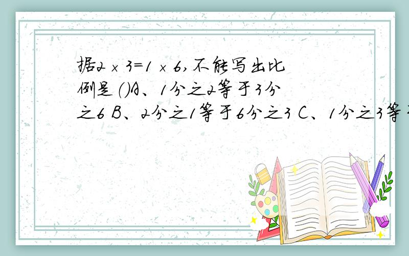 据2×3＝1×6,不能写出比例是（）A、1分之2等于3分之6 B、2分之1等于6分之3 C、1分之3等于2分之6 D、2