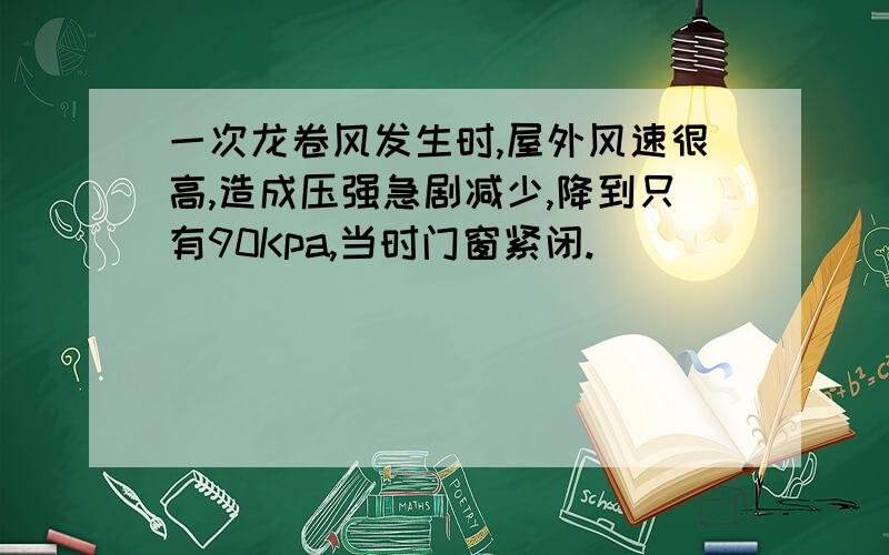 一次龙卷风发生时,屋外风速很高,造成压强急剧减少,降到只有90Kpa,当时门窗紧闭.