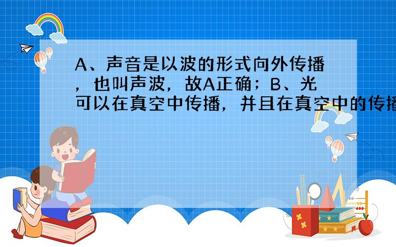 A、声音是以波的形式向外传播，也叫声波，故A正确；B、光可以在真空中传播，并且在真空中的传播速度最大，故B正确