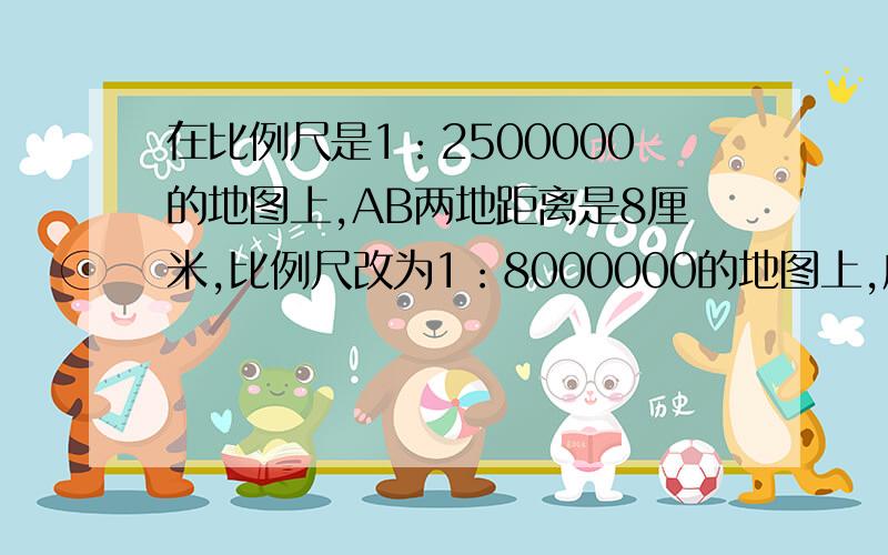 在比例尺是1：2500000的地图上,AB两地距离是8厘米,比例尺改为1：8000000的地图上,应画多少厘米、?