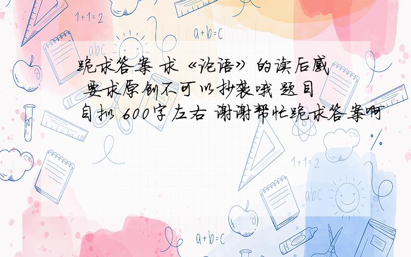 跪求答案 求《论语》的读后感 要求原创不可以抄袭哦 题目自拟 600字左右 谢谢帮忙跪求答案啊