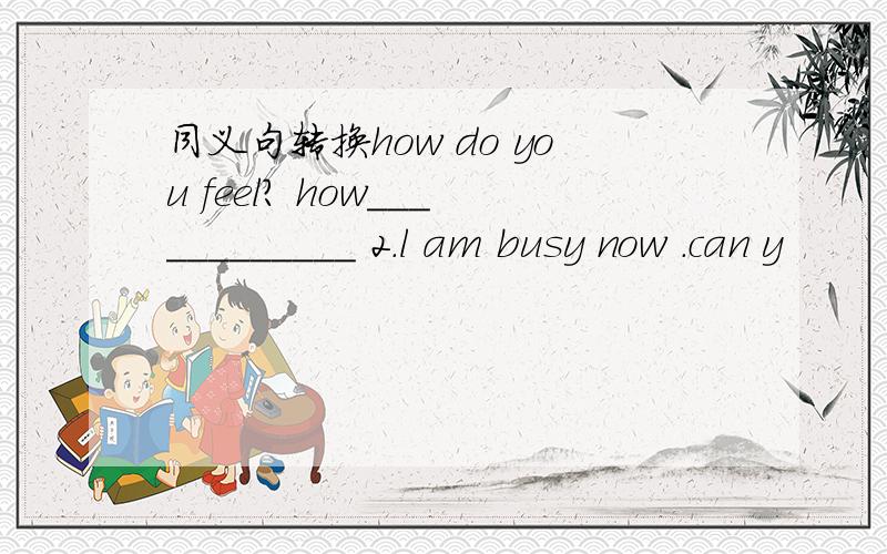 同义句转换how do you feel? how____________ 2.l am busy now .can y