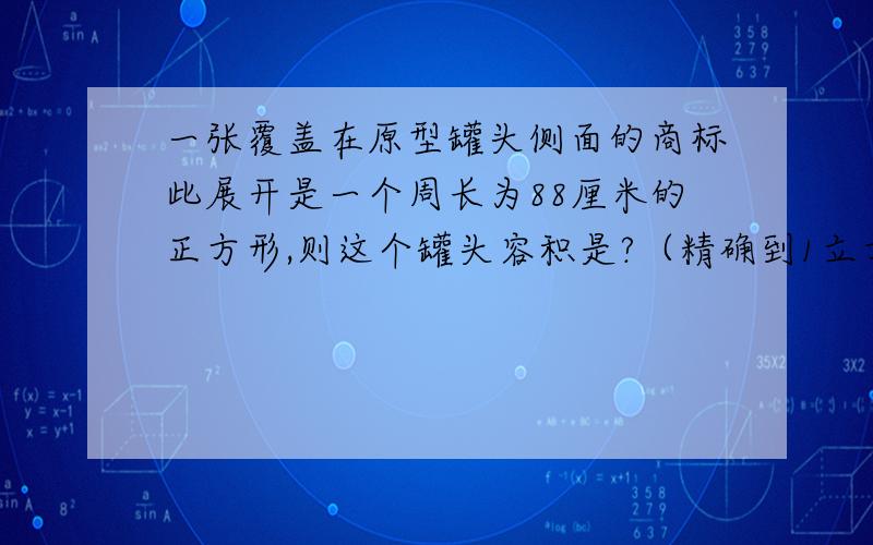 一张覆盖在原型罐头侧面的商标此展开是一个周长为88厘米的正方形,则这个罐头容积是?（精确到1立方厘米,兀取3.14）