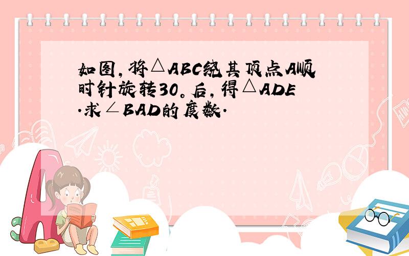 如图,将△ABC绕其顶点A顺时针旋转30°后,得△ADE.求∠BAD的度数.