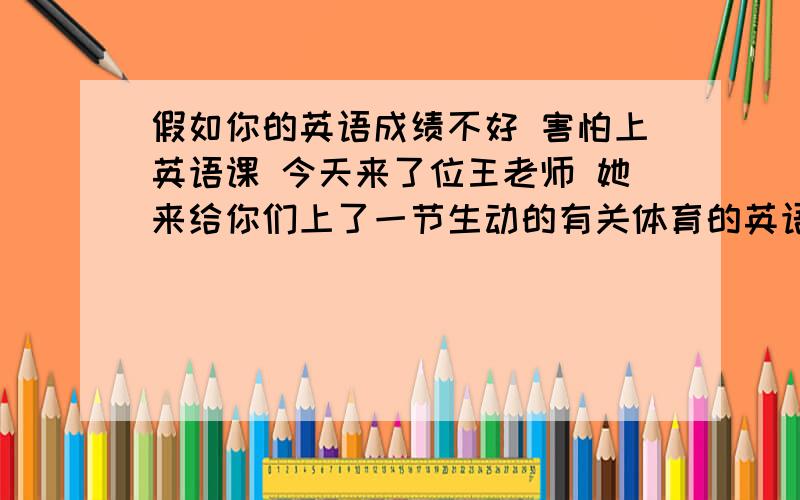 假如你的英语成绩不好 害怕上英语课 今天来了位王老师 她来给你们上了一节生动的有关体育的英语课 你发现自己对英语感兴趣了