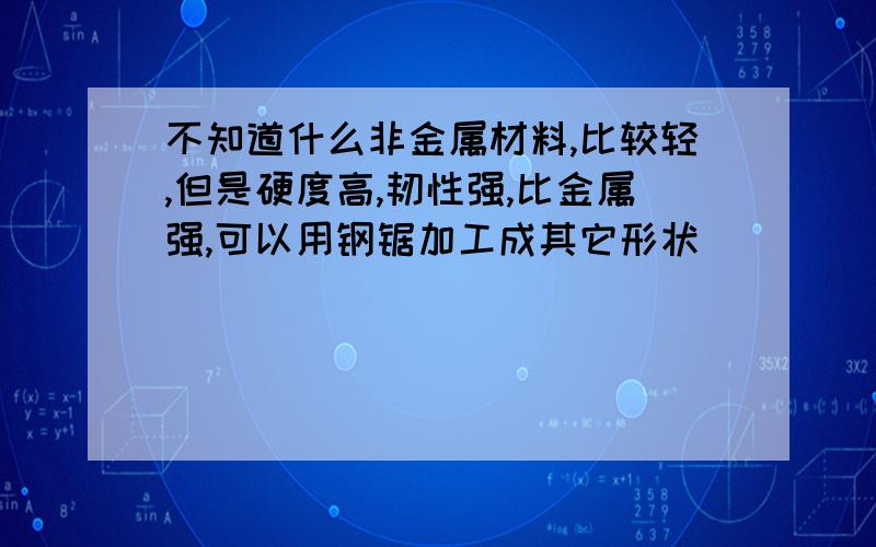 不知道什么非金属材料,比较轻,但是硬度高,韧性强,比金属强,可以用钢锯加工成其它形状