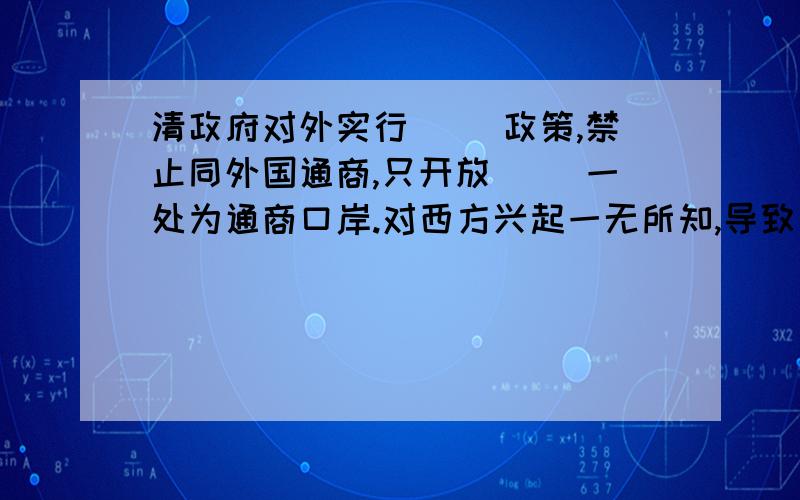 清政府对外实行（ ）政策,禁止同外国通商,只开放（ ）一处为通商口岸.对西方兴起一无所知,导致了（）