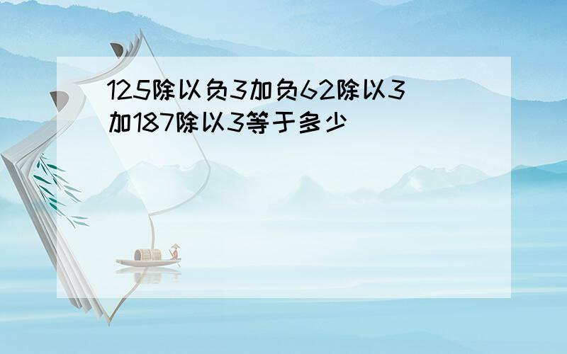 125除以负3加负62除以3加187除以3等于多少