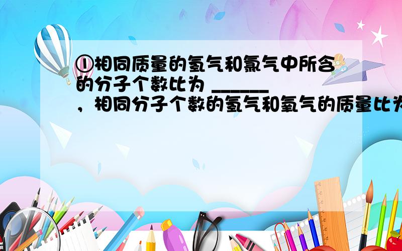 ①相同质量的氢气和氯气中所含的分子个数比为 ______，相同分子个数的氢气和氧气的质量比为 ______．