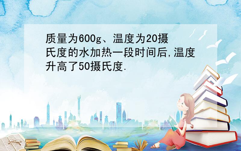 质量为600g、温度为20摄氏度的水加热一段时间后,温度升高了50摄氏度.