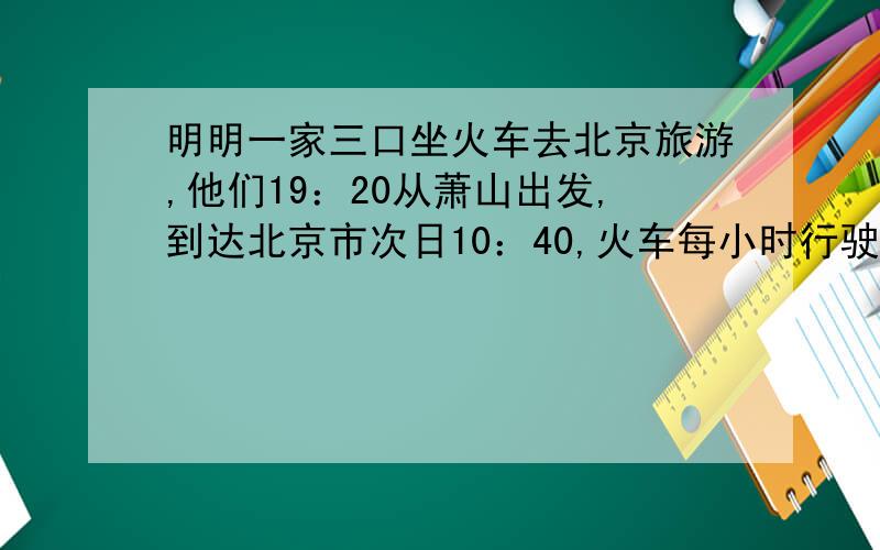 明明一家三口坐火车去北京旅游,他们19：20从萧山出发,到达北京市次日10：40,火车每小时行驶110千米.萧山到北京的