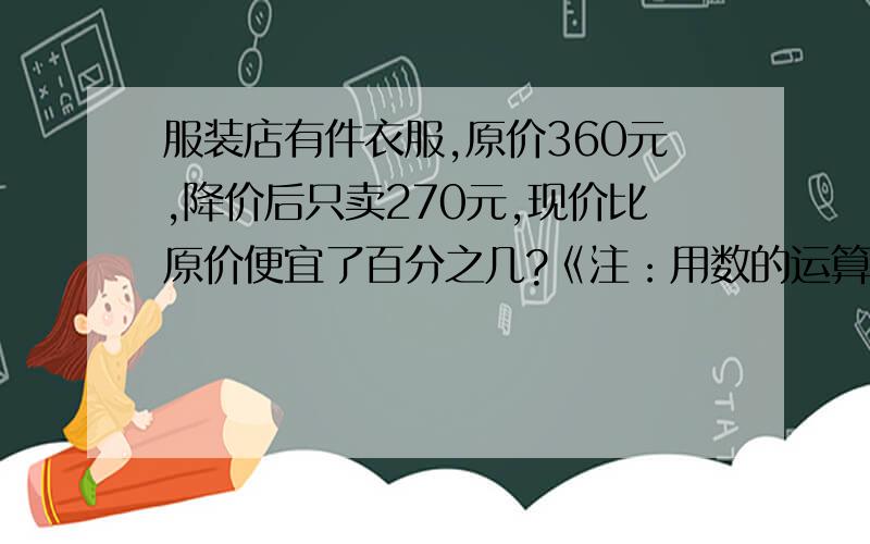 服装店有件衣服,原价360元,降价后只卖270元,现价比原价便宜了百分之几?《注：用数的运算》