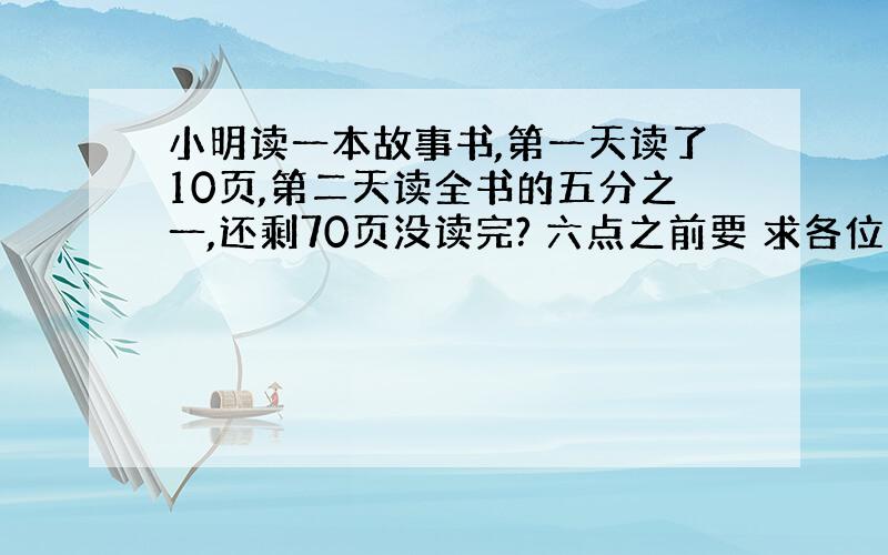 小明读一本故事书,第一天读了10页,第二天读全书的五分之一,还剩70页没读完? 六点之前要 求各位高手帮帮忙