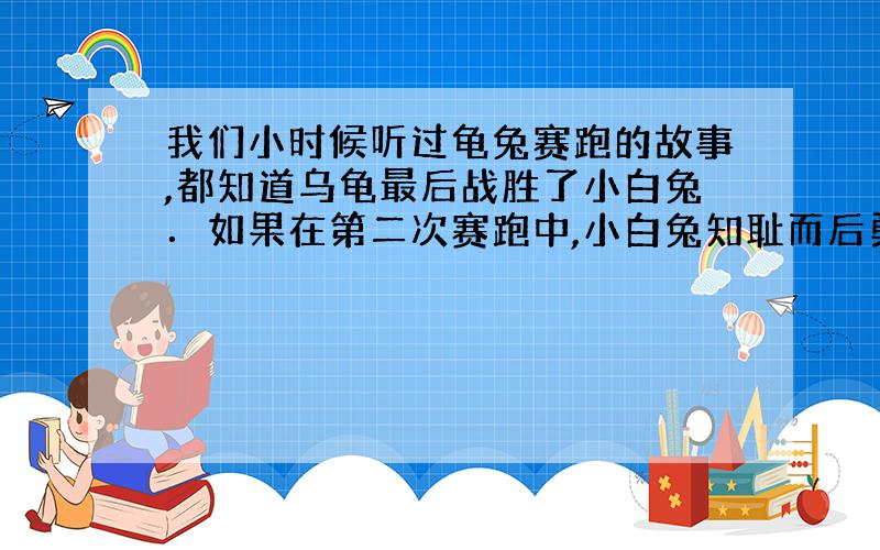 我们小时候听过龟兔赛跑的故事,都知道乌龟最后战胜了小白兔．如果在第二次赛跑中,小白兔知耻而后勇,在落后乌龟100米时,以