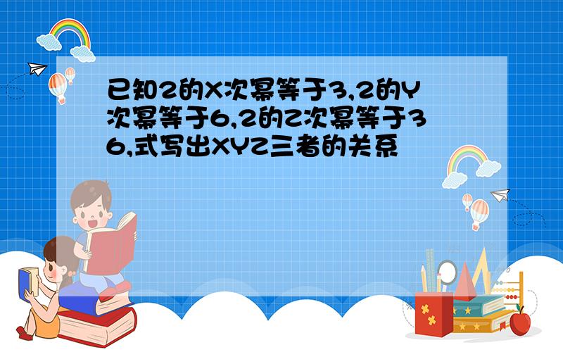 已知2的X次幂等于3,2的Y次幂等于6,2的Z次幂等于36,式写出XYZ三者的关系