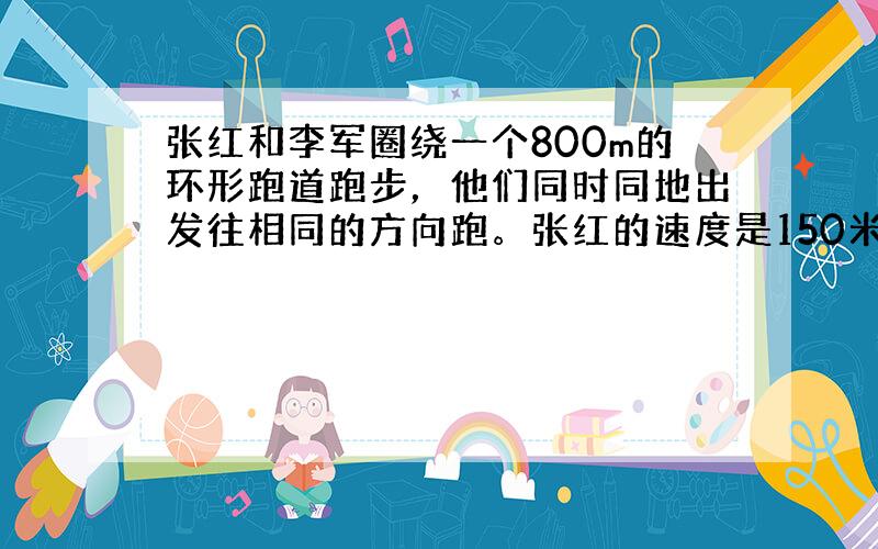 张红和李军圈绕一个800m的环形跑道跑步，他们同时同地出发往相同的方向跑。张红的速度是150米／分，李军的速度是