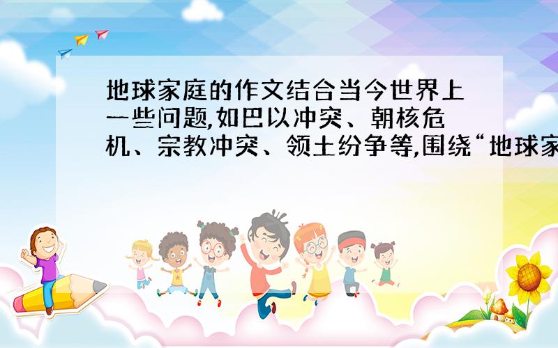 地球家庭的作文结合当今世界上一些问题,如巴以冲突、朝核危机、宗教冲突、领土纷争等,围绕“地球家庭”这一主题,写一篇表达自