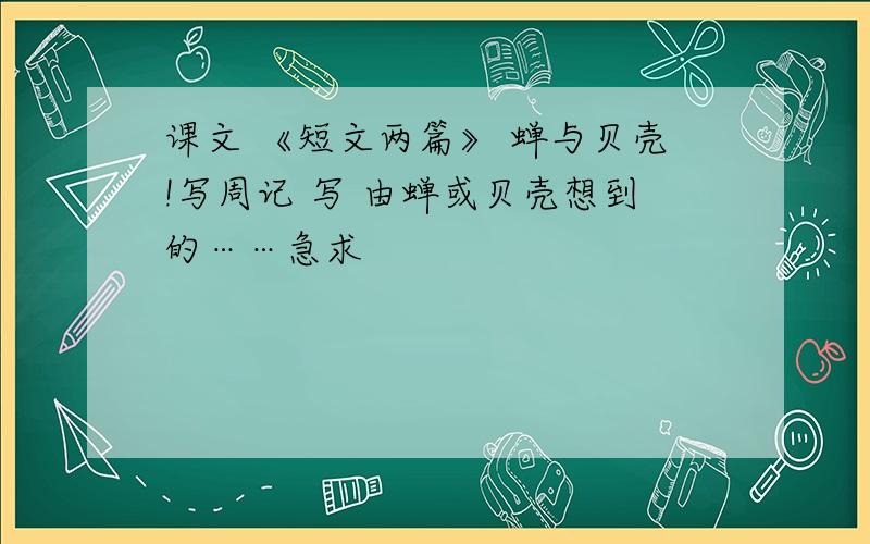 课文 《短文两篇》 蝉与贝壳!写周记 写 由蝉或贝壳想到的……急求