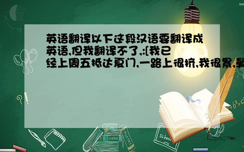 英语翻译以下这段汉语要翻译成英语,但我翻译不了,:[我已经上周五抵达夏门,一路上很挤,我很累,舅舅全家都好,对我很好,魏