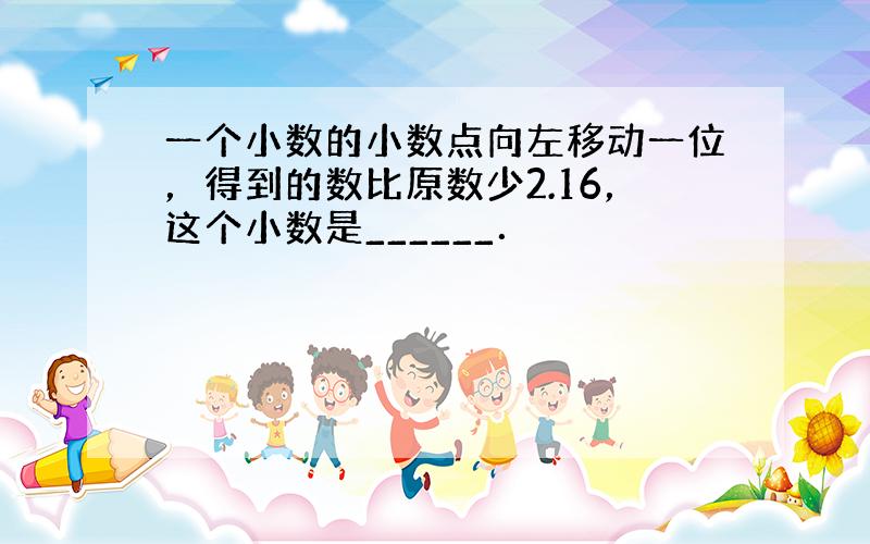 一个小数的小数点向左移动一位，得到的数比原数少2.16，这个小数是______．