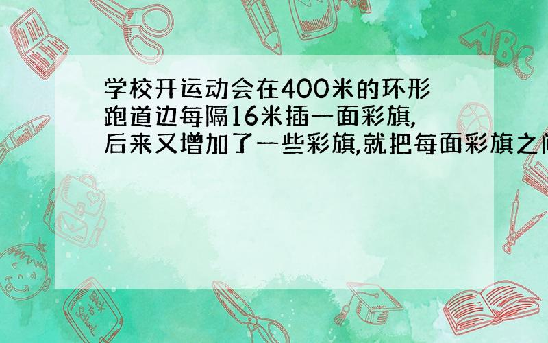 学校开运动会在400米的环形跑道边每隔16米插一面彩旗,后来又增加了一些彩旗,就把每面彩旗之间的距离缩短了.起点一面不动