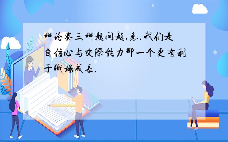 辩论赛三辩题问题,急.我们是自信心与交际能力那一个更有利于职场成长.