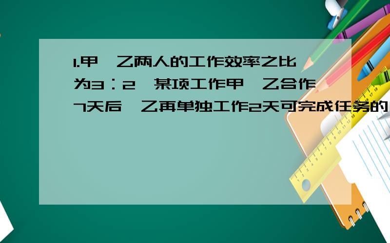 1.甲、乙两人的工作效率之比为3：2,某项工作甲、乙合作7天后,乙再单独工作2天可完成任务的一半.