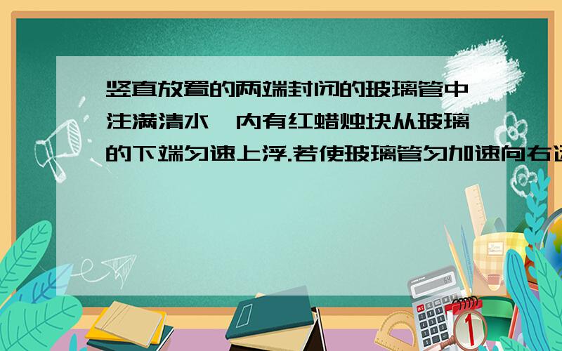 竖直放置的两端封闭的玻璃管中注满清水,内有红蜡烛块从玻璃的下端匀速上浮.若使玻璃管匀加速向右运动,