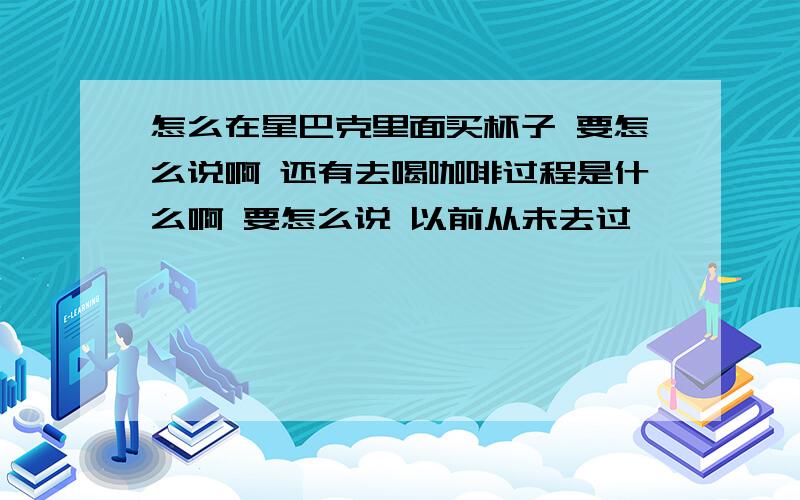 怎么在星巴克里面买杯子 要怎么说啊 还有去喝咖啡过程是什么啊 要怎么说 以前从未去过、、、、、、、、、