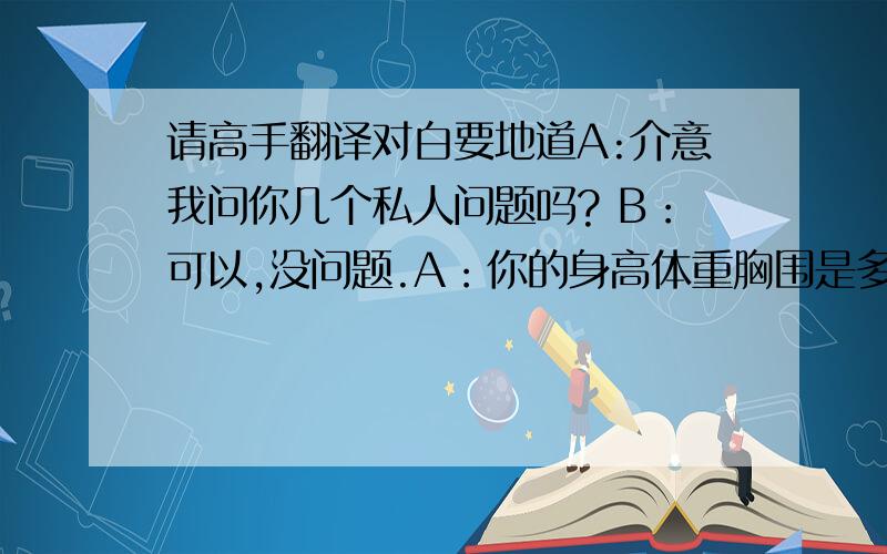 请高手翻译对白要地道A:介意我问你几个私人问题吗? B：可以,没问题.A：你的身高体重胸围是多少