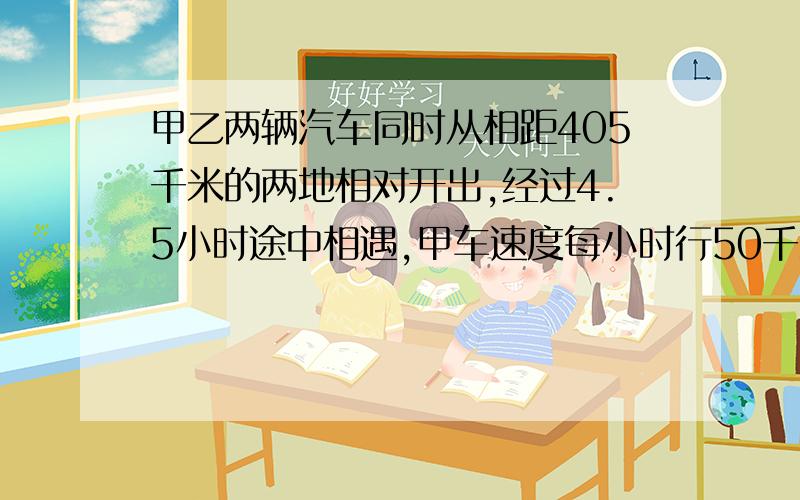 甲乙两辆汽车同时从相距405千米的两地相对开出,经过4.5小时途中相遇,甲车速度每小时行50千米,