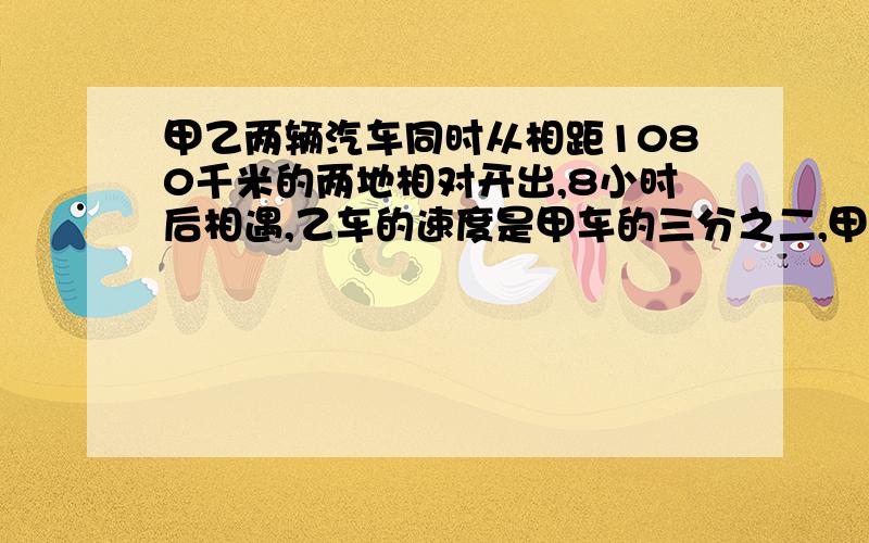 甲乙两辆汽车同时从相距1080千米的两地相对开出,8小时后相遇,乙车的速度是甲车的三分之二,甲车的速度是