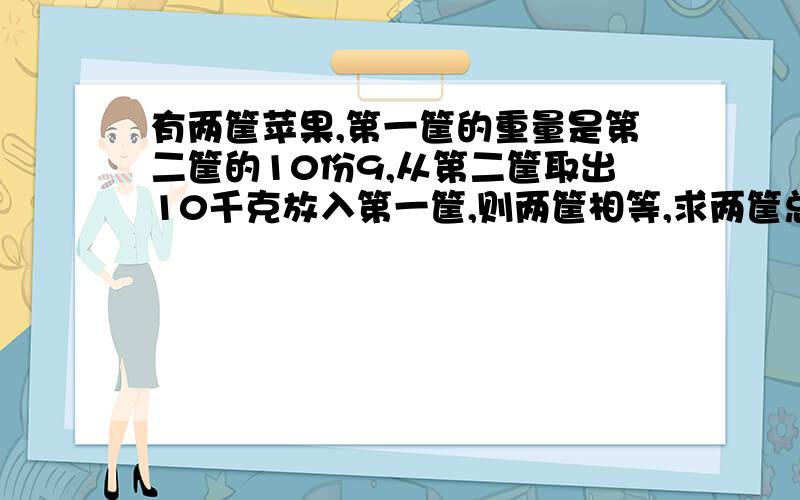 有两筐苹果,第一筐的重量是第二筐的10份9,从第二筐取出10千克放入第一筐,则两筐相等,求两筐总重?