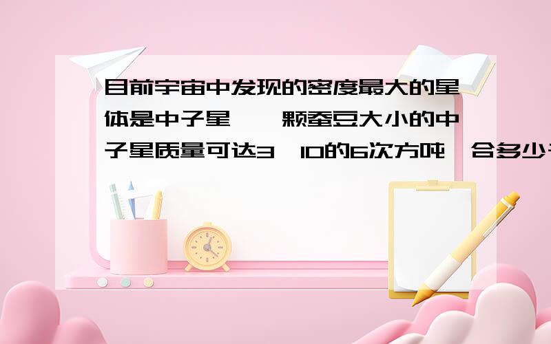 目前宇宙中发现的密度最大的星体是中子星,一颗蚕豆大小的中子星质量可达3*10的6次方吨,合多少千克,合多少克.