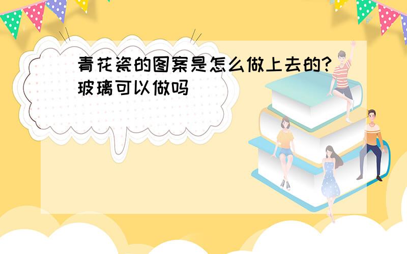 青花瓷的图案是怎么做上去的?玻璃可以做吗