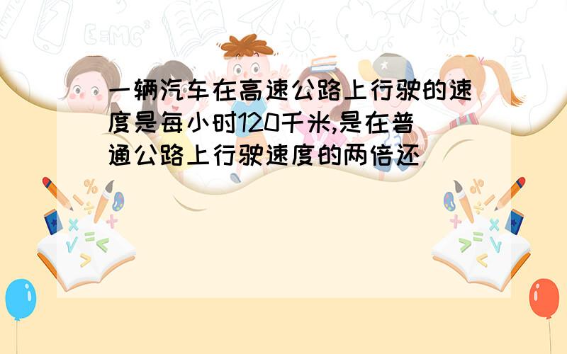 一辆汽车在高速公路上行驶的速度是每小时120千米,是在普通公路上行驶速度的两倍还