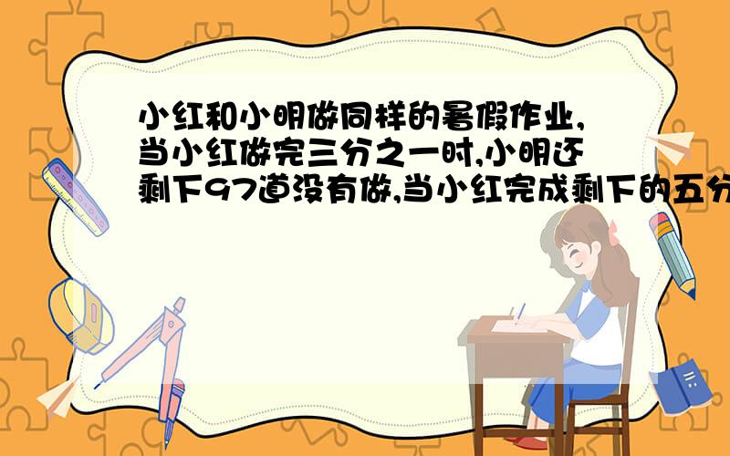 小红和小明做同样的暑假作业,当小红做完三分之一时,小明还剩下97道没有做,当小红完成剩下的五分之四时