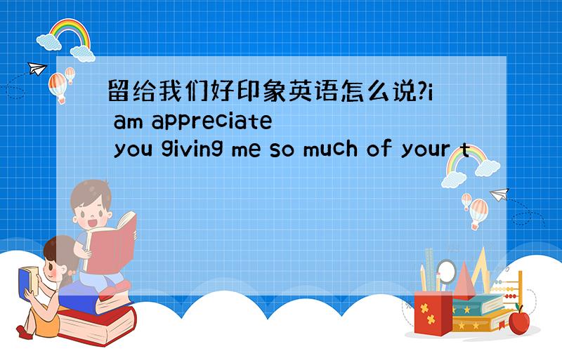 留给我们好印象英语怎么说?i am appreciate you giving me so much of your t