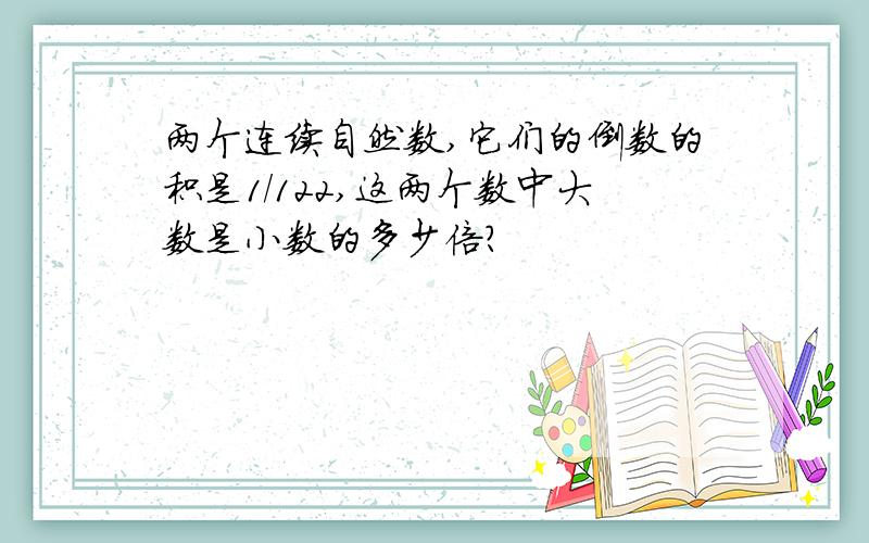 两个连续自然数,它们的倒数的积是1/122,这两个数中大数是小数的多少倍?